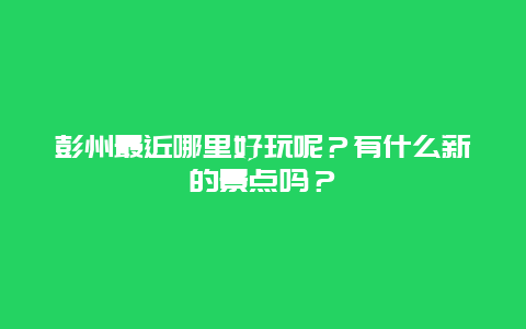 彭州最近哪里好玩呢？有什么新的景点吗？