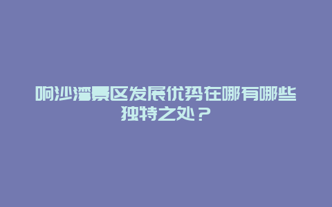 响沙湾景区发展优势在哪有哪些独特之处？