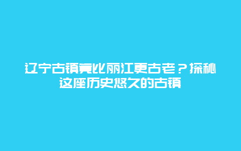 辽宁古镇竟比丽江更古老？探秘这座历史悠久的古镇