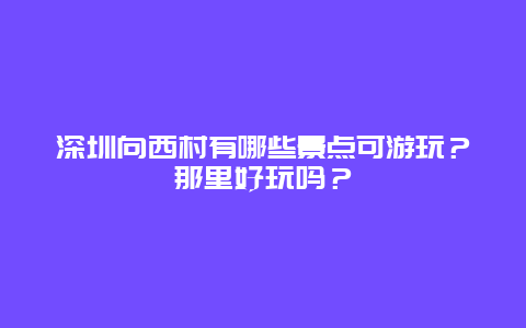 深圳向西村有哪些景点可游玩？那里好玩吗？