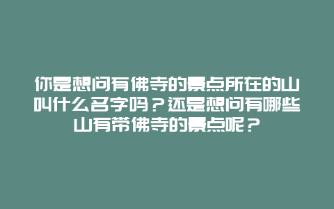 你是想问有佛寺的景点所在的山叫什么名字吗？还是想问有哪些山有带佛寺的景点呢？