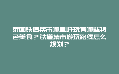 泰国铁道集市哪里好玩有哪些特色美食？铁道集市游玩路线怎么规划？