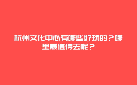 杭州文化中心有哪些好玩的？哪里最值得去呢？
