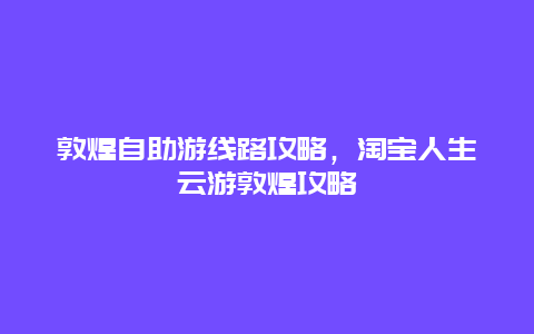 敦煌自助游线路攻略，淘宝人生云游敦煌攻略