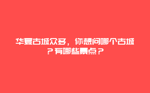 华夏古城众多，你想问哪个古城？有哪些景点？