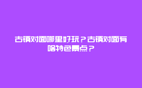 古镇对面哪里好玩？古镇对面有啥特色景点？
