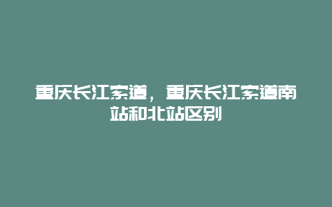 重庆长江索道，重庆长江索道南站和北站区别