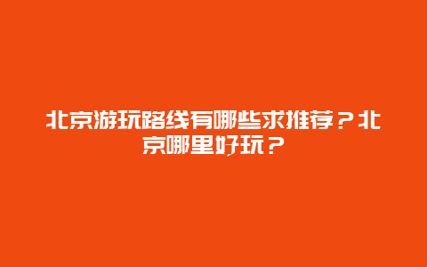 北京游玩路线有哪些求推荐？北京哪里好玩？