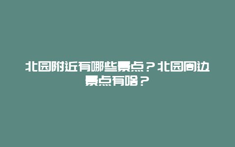 北园附近有哪些景点？北园周边景点有啥？