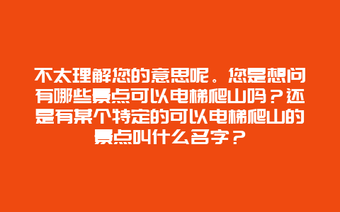 不太理解您的意思呢。您是想问有哪些景点可以电梯爬山吗？还是有某个特定的可以电梯爬山的景点叫什么名字？