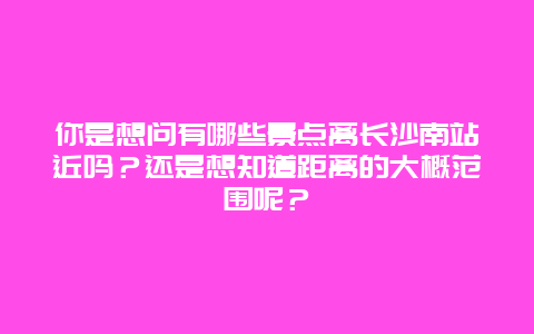 你是想问有哪些景点离长沙南站近吗？还是想知道距离的大概范围呢？