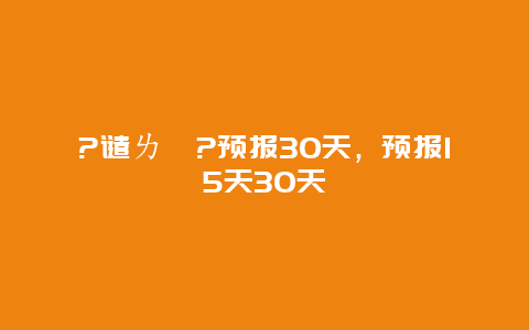 ?谴ㄌ炱?预报30天，预报15天30天