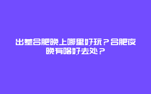 出差合肥晚上哪里好玩？合肥夜晚有啥好去处？
