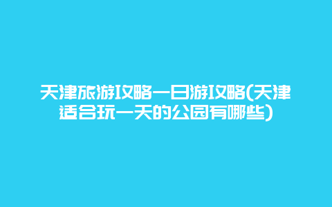 天津旅游攻略一日游攻略(天津适合玩一天的公园有哪些)
