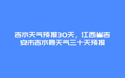吉水天气预报30天，江西省吉安市吉水县天气三十天预报