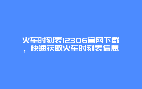 火车时刻表12306官网下载，快速获取火车时刻表信息