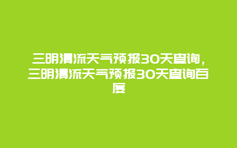 三明清流天气预报30天查询，三明清流天气预报30天查询百度
