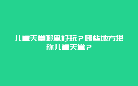 儿童天堂哪里好玩？哪些地方堪称儿童天堂？