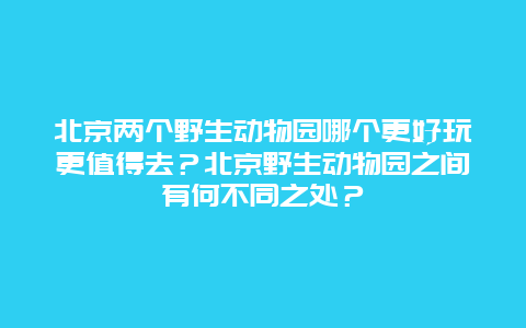 北京两个野生动物园哪个更好玩更值得去？北京野生动物园之间有何不同之处？