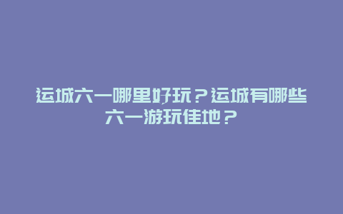 运城六一哪里好玩？运城有哪些六一游玩佳地？