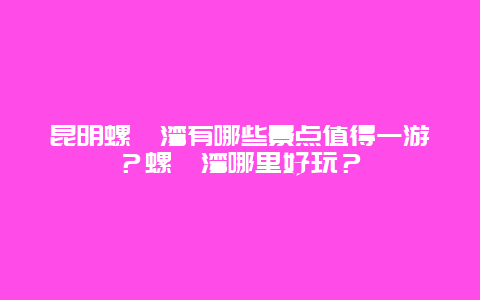 昆明螺蛳湾有哪些景点值得一游？螺蛳湾哪里好玩？