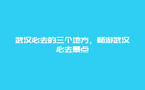 武汉必去的三个地方，畅游武汉必去景点