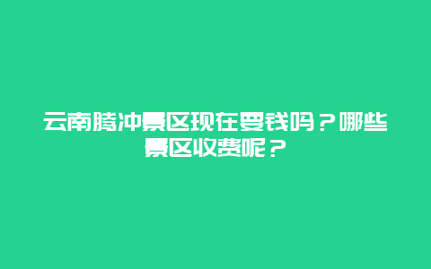云南腾冲景区现在要钱吗？哪些景区收费呢？