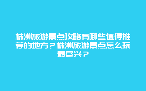 株洲旅游景点攻略有哪些值得推荐的地方？株洲旅游景点怎么玩最尽兴？