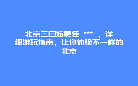 北京三日游更佳 *** ，详细游玩指南，让你体验不一样的北京