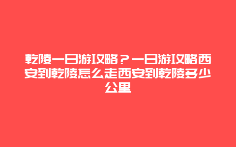 乾陵一日游攻略？一日游攻略西安到乾陵怎么走西安到乾陵多少公里
