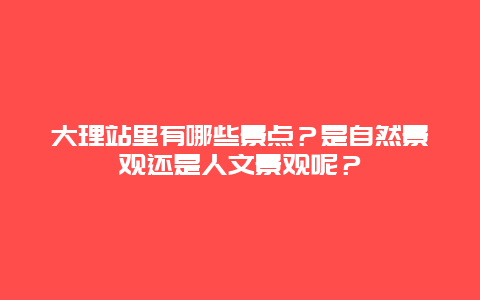 大理站里有哪些景点？是自然景观还是人文景观呢？