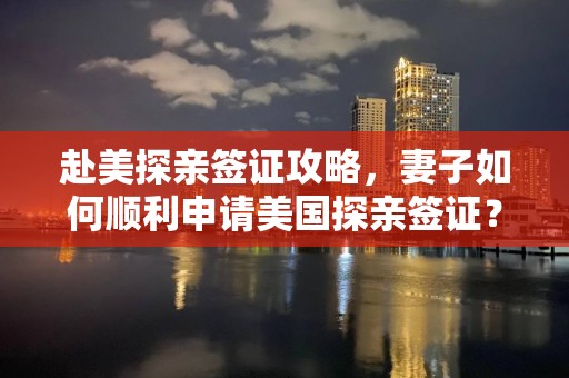 赴美探亲签证攻略，妻子如何顺利申请美国探亲签证？
