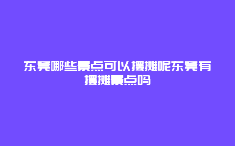 东莞哪些景点可以摆摊呢东莞有摆摊景点吗