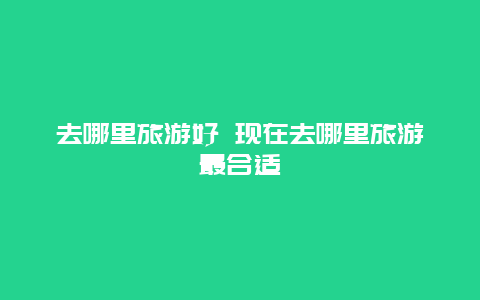去哪里旅游好 现在去哪里旅游最合适