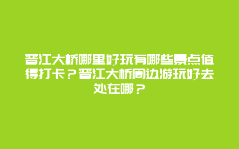 晋江大桥哪里好玩有哪些景点值得打卡？晋江大桥周边游玩好去处在哪？