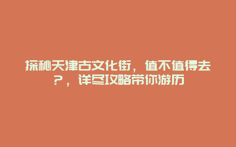 探秘天津古文化街，值不值得去？，详尽攻略带你游历