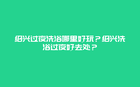 绍兴过夜洗浴哪里好玩？绍兴洗浴过夜好去处？