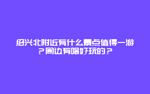 绍兴北附近有什么景点值得一游？周边有啥好玩的？