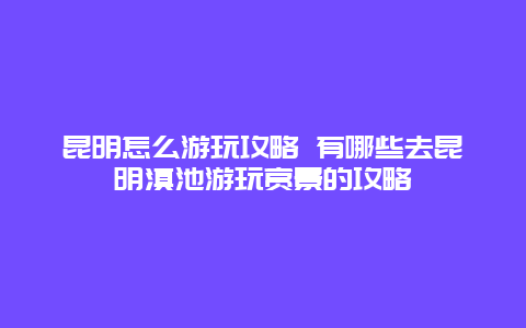 昆明怎么游玩攻略 有哪些去昆明滇池游玩赏景的攻略