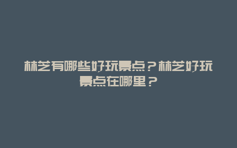 林芝有哪些好玩景点？林芝好玩景点在哪里？