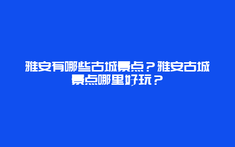 雅安有哪些古城景点？雅安古城景点哪里好玩？