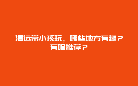 清远带小孩玩，哪些地方有趣？有啥推荐？