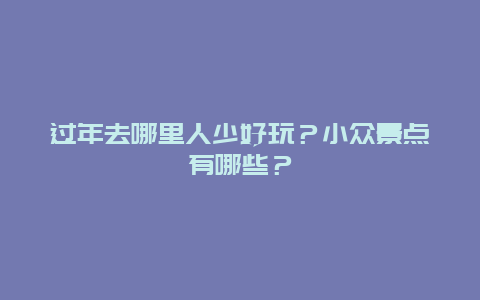 过年去哪里人少好玩？小众景点有哪些？