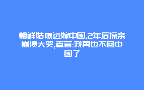 朝鲜姑娘远嫁中国,2年后探亲崩溃大哭,直言:我再也不回中国了