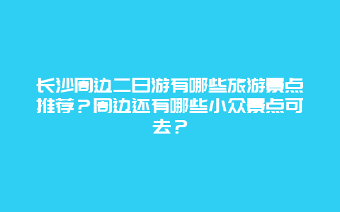 长沙周边二日游有哪些旅游景点推荐？周边还有哪些小众景点可去？