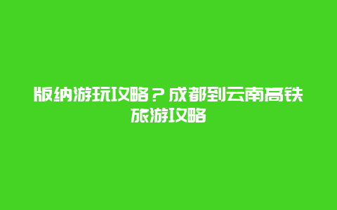 版纳游玩攻略？成都到云南高铁旅游攻略