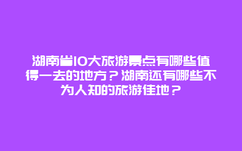 湖南省10大旅游景点有哪些值得一去的地方？湖南还有哪些不为人知的旅游佳地？