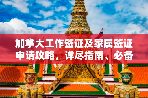 加拿大工作签证及家属签证申请攻略，详尽指南、必备条件和关键提示