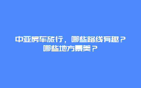 中亚房车旅行，哪些路线有趣？哪些地方景美？