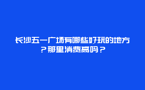长沙五一广场有哪些好玩的地方？那里消费高吗？